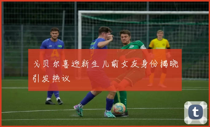 戈贝尔喜迎新生儿前女友身份揭晓引发热议