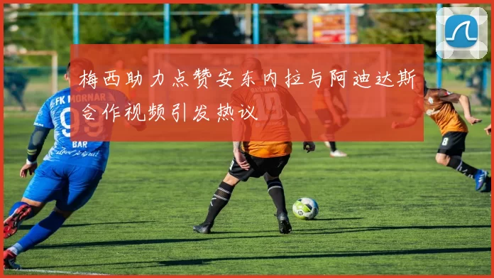 梅西助力点赞安东内拉与阿迪达斯合作视频引发热议