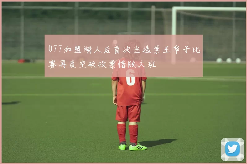 077加盟湖人后首次当选票王华子比赛再度空砍投票惜败文班