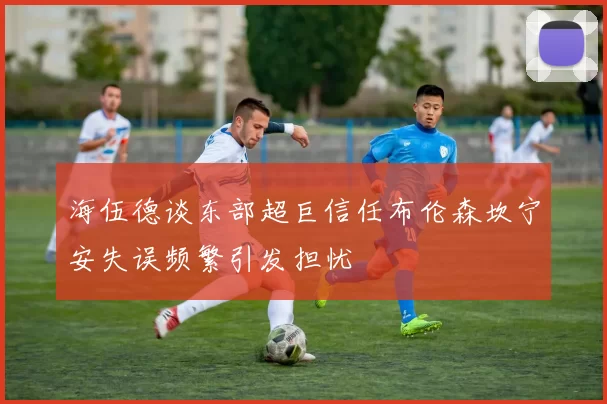 海伍德谈东部超巨信任布伦森坎宁安失误频繁引发担忧