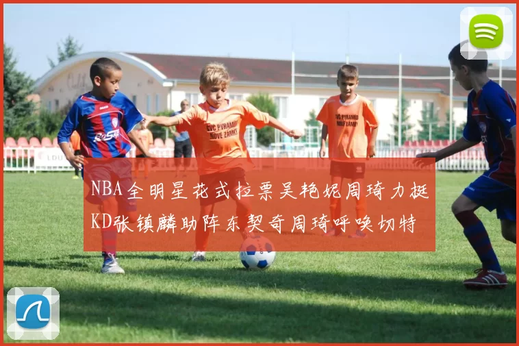 NBA全明星花式拉票吴艳妮周琦力挺KD张镇麟助阵东契奇周琦呼唤切特共襄盛举