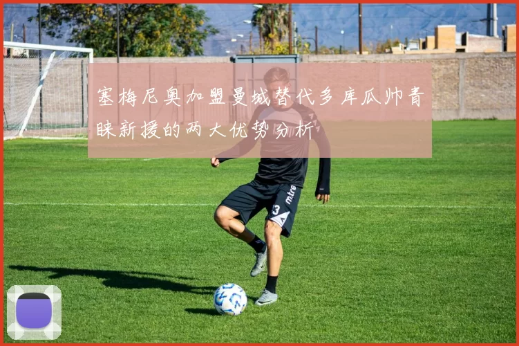 塞梅尼奥加盟曼城替代多库瓜帅青睐新援的两大优势分析