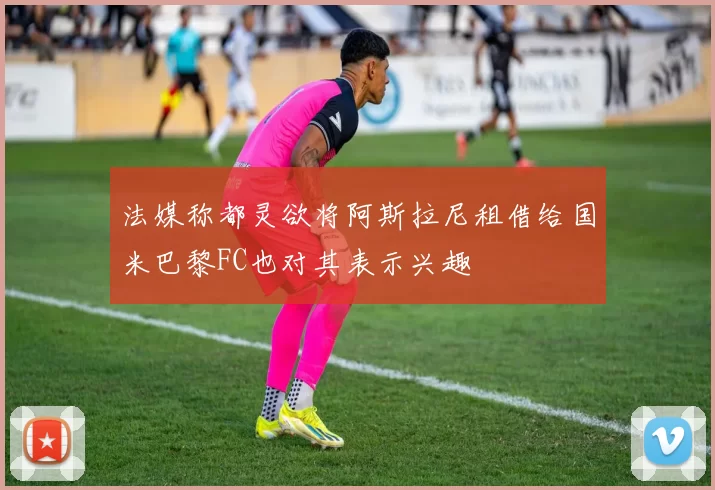 法媒称都灵欲将阿斯拉尼租借给国米巴黎FC也对其表示兴趣
